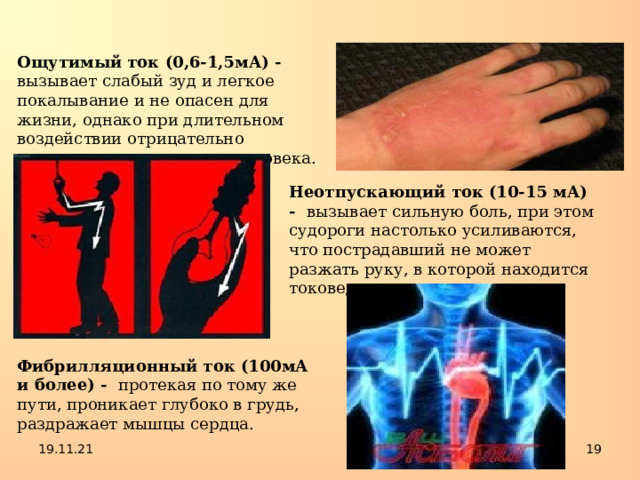Ощутимый ток (0,6-1,5мА) - вызывает слабый зуд и легкое покалывание и не опасен для жизни, однако при длительном воздействии отрицательно сказывается на здоровье человека. Неотпускающий ток (10-15 мА) - вызывает сильную боль, при этом судороги настолько усиливаются, что пострадавший не может разжать руку, в которой находится токоведущая часть. Фибрилляционный ток (100мА и более) - протекая по тому же пути, проникает глубоко в грудь, раздражает мышцы сердца. 19.11.21  