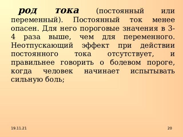 род тока  (постоянный или переменный). Постоянный ток менее опасен. Для него пороговые значения в 3-4 раза выше, чем для переменного. Неотпускающий эффект при действии постоянного тока отсутствует, и правильнее говорить о болевом пороге, когда человек начинает испытывать сильную боль; 19.11.21  