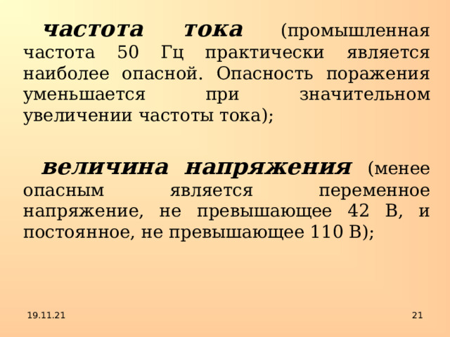 частота тока  (промышленная частота 50 Гц практически является наиболее опасной. Опасность поражения уменьшается при значительном увеличении частоты тока); величина напряжения (менее опасным является переменное напряжение, не превышающее 42 В, и постоянное, не превышающее 110 В); 19.11.21  