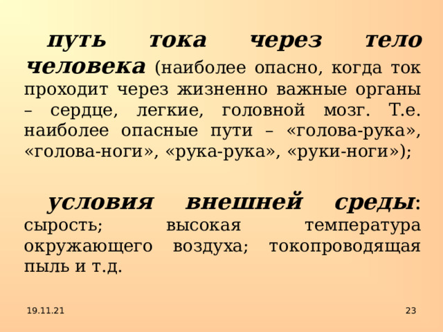путь тока через тело человека  (наиболее опасно, когда ток проходит через жизненно важные органы – сердце, легкие, головной мозг. Т.е. наиболее опасные пути – «голова-рука», «голова-ноги», «рука-рука», «руки-ноги»); условия внешней среды : сырость; высокая температура окружающего воздуха; токопроводящая пыль и т.д. 19.11.21  