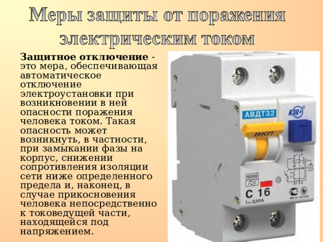  Защитное отключение - это мера, обеспечивающая автоматическое отключение электроустановки при возникновении в ней опасности поражения человека током. Такая опасность может возникнуть, в частности, при замыкании фазы на корпус, снижении сопротивления изоляции сети ниже определенного предела и, наконец, в случае прикосновения человека непосредственно к токоведущей части, находящейся под напряжением. 