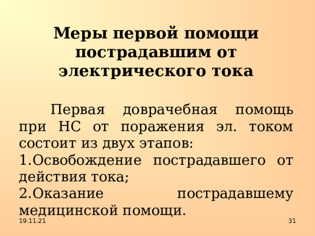 Меры первой помощи пострадавшим от электрического тока   Первая доврачебная помощь при НС от поражения эл. током состоит из двух этапов: Освобождение пострадавшего от действия тока; Оказание пострадавшему медицинской помощи. 19.11.21  
