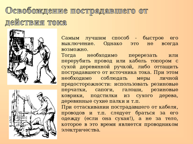 Самым лучшим способ - быстрое его выключение. Однако это не всегда возможно. Тогда необходимо перерезать или перерубить провод или кабель топором с сухой деревянной ручкой, либо оттащить пострадавшего от источника тока. При этом необходимо соблюдать меры личной предосторожности: использовать резиновые перчатки, сапоги, галоши, резиновые коврики, подстилки из сухого дерева, деревянные сухие палки и т.п. При оттаскивании пострадавшего от кабеля, проводов и т.п. следует браться за его одежду (если она сухая!), а не за тело, которое в это время является проводником электричества.  