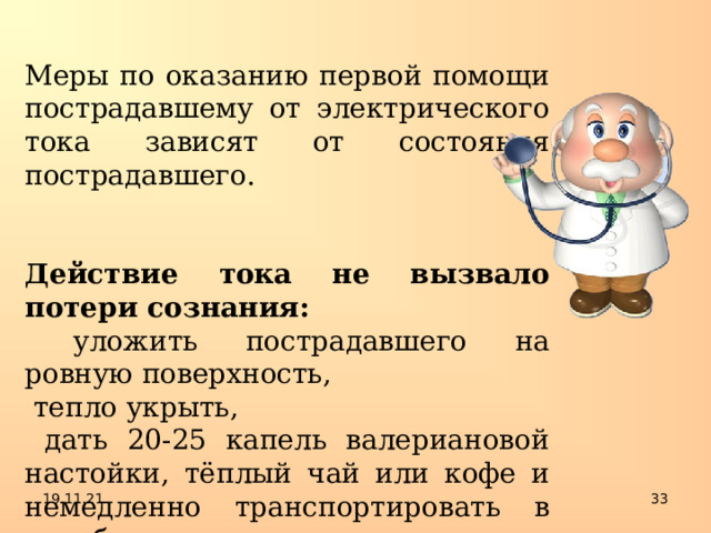 Меры по оказанию первой помощи пострадавшему от электрического тока зависят от состояния пострадавшего.  Действие тока не вызвало потери сознания:  уложить пострадавшего на ровную поверхность,  тепло укрыть,  дать 20-25 капель валериановой настойки, тёплый чай или кофе и немедленно транспортировать в лечебное учреждение.  19.11.21  