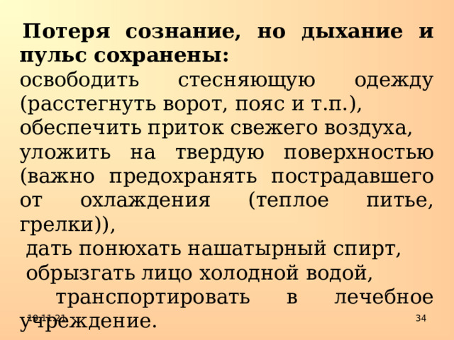   Потеря сознание, но дыхание и пульс сохранены: освободить стесняющую одежду (расстегнуть ворот, пояс и т.п.), обеспечить приток свежего воздуха, уложить на твердую поверхностью (важно предохранять пострадавшего от охлаждения (теплое питье, грелки)),  дать понюхать нашатырный спирт,  обрызгать лицо холодной водой,  транспортировать в лечебное учреждение. 19.11.21  