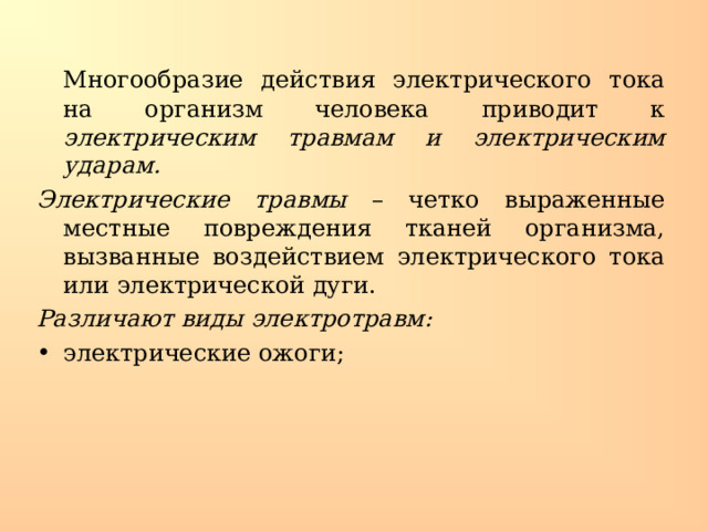  Многообразие действия электрического тока на организм человека приводит к электрическим травмам и электрическим ударам. Электрические травмы – четко выраженные местные повреждения тканей организма, вызванные воздействием электрического тока или электрической дуги. Различают виды электротравм: электрические ожоги; 