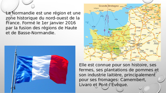 La Normandie est une région et une zone historique du nord-ouest de la France. Formé le 1er janvier 2016 par la fusion des régions de Haute et de Basse-Normandie. Elle est connue pour son histoire, ses fermes, ses plantations de pommes et son industrie laitière, principalement pour ses fromages: Camembert, Livaro et Pont-l'Évêque. 