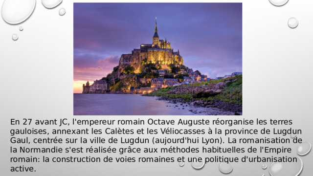 En 27 avant JC, l'empereur romain Octave Auguste réorganise les terres gauloises, annexant les Calètes et les Véliocasses à la province de Lugdun Gaul, centrée sur la ville de Lugdun (aujourd'hui Lyon). La romanisation de la Normandie s'est réalisée grâce aux méthodes habituelles de l'Empire romain: la construction de voies romaines et une politique d'urbanisation active. 