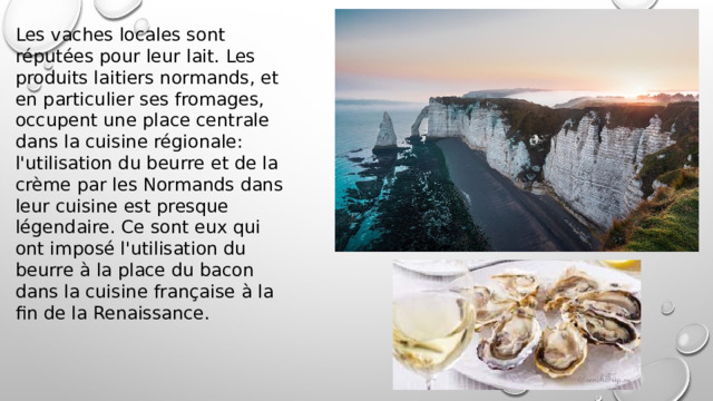 Les vaches locales sont réputées pour leur lait. Les produits laitiers normands, et en particulier ses fromages, occupent une place centrale dans la cuisine régionale: l'utilisation du beurre et de la crème par les Normands dans leur cuisine est presque légendaire. Ce sont eux qui ont imposé l'utilisation du beurre à la place du bacon dans la cuisine française à la fin de la Renaissance. 