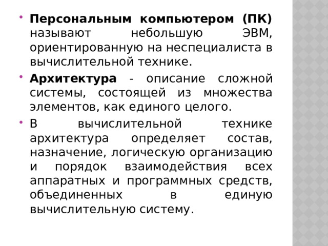 Персональным компьютером (ПК) называют небольшую ЭВМ, ориентированную на неспециалиста в вычислительной технике. Архитектура - описание сложной системы, состоящей из множества элементов, как единого целого. В вычислительной технике архитектура определяет состав, назначение, логическую организацию и порядок взаимодействия всех аппаратных и программных средств, объединенных в единую вычислительную систему. 