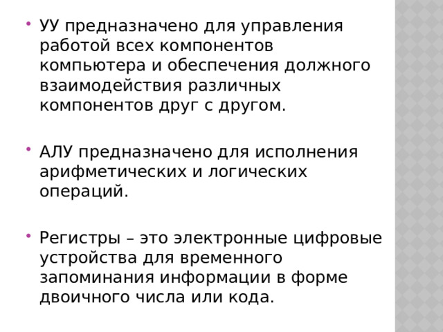 УУ предназначено для управления работой всех компонентов компьютера и обеспечения должного взаимодействия различных компонентов друг с другом. АЛУ предназначено для исполнения арифметических и логических операций. Регистры – это электронные цифровые устройства для временного запоминания информации в форме двоичного числа или кода. 