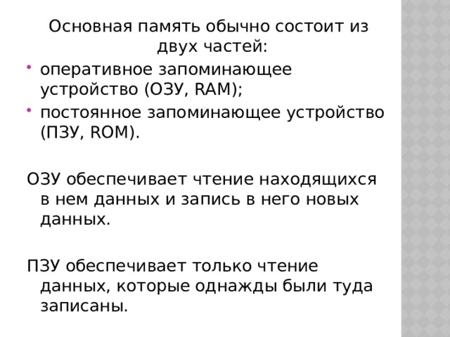 Основная память обычно состоит из двух частей: оперативное запоминающее устройство (ОЗУ, RAM); постоянное запоминающее устройство (ПЗУ, ROM). ОЗУ обеспечивает чтение находящихся в нем данных и запись в него новых данных. ПЗУ обеспечивает только чтение данных, которые однажды были туда записаны. 
