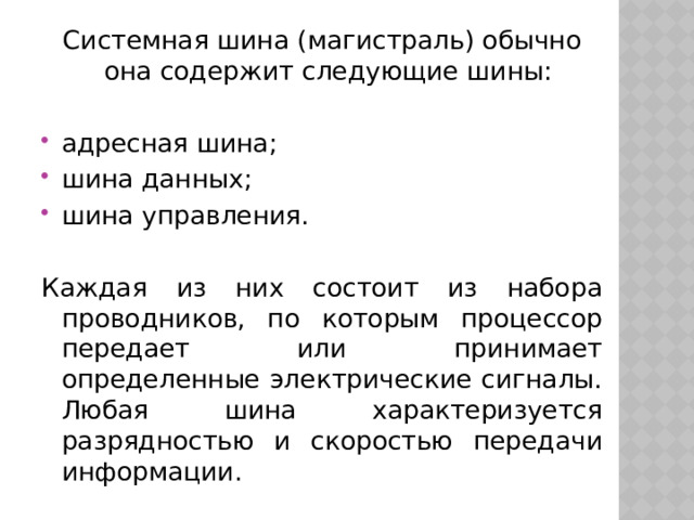 Системная шина (магистраль) обычно она содержит следующие шины: адресная шина; шина данных; шина управления. Каждая из них состоит из набора проводников, по которым процессор передает или принимает определенные электрические сигналы. Любая шина характеризуется разрядностью и скоростью передачи информации. 