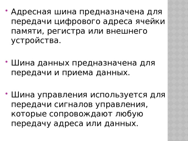Адресная шина предназначена для передачи цифрового адреса ячейки памяти, регистра или внешнего устройства. Шина данных предназначена для передачи и приема данных. Шина управления используется для передачи сигналов управления, которые сопровождают любую передачу адреса или данных. 