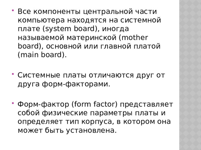 Все компоненты центральной части компьютера находятся на системной плате (system board), иногда называемой материнской (mother board), основной или главной платой (main board). Системные платы отличаются друг от друга форм-факторами. Форм-фактор (form factor) представляет собой физические параметры платы и определяет тип корпуса, в котором она может быть установлена. 