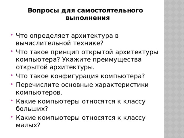 Вопросы для самостоятельного выполнения Что определяет архитектура в вычислительной технике? Что такое принцип открытой архитектуры компьютера? Укажите преимущества открытой архитектуры. Что такое конфигурация компьютера? Перечислите основные характеристики компьютеров. Какие компьютеры относятся к классу больших? Какие компьютеры относятся к классу малых? 