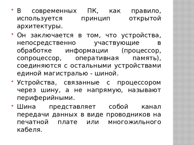 В современных ПК, как правило, используется принцип открытой архитектуры. Он заключается в том, что устройства, непосредственно участвующие в обработке информации (процессор, сопроцессор, оперативная память), соединяются с остальными устройствами единой магистралью - шиной. Устройства, связанные с процессором через шину, а не напрямую, называют периферийными. Шина представляет собой канал передачи данных в виде проводников на печатной плате или многожильного кабеля. 
