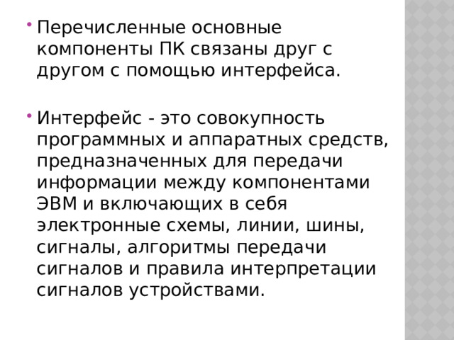 Перечисленные основные компоненты ПК связаны друг с другом с помощью интерфейса. Интерфейс - это совокупность программных и аппаратных средств, предназначенных для передачи информации между компонентами ЭВМ и включающих в себя электронные схемы, линии, шины, сигналы, алгоритмы передачи сигналов и правила интерпретации сигналов устройствами. 