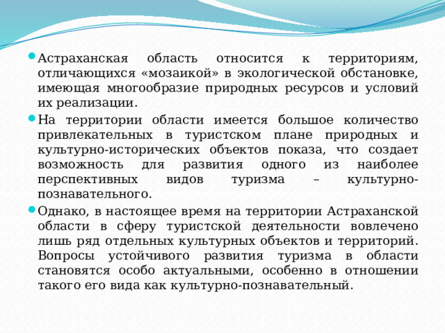 Астраханская область относится к территориям, отличающихся «мозаикой» в экологической обстановке, имеющая многообразие природных ресурсов и условий их реализации. На территории области имеется большое количество привлекательных в туристском плане природных и культурно-исторических объектов показа, что создает возможность для развития одного из наиболее перспективных видов туризма – культурно-познавательного. Однако, в настоящее время на территории Астраханской области в сферу туристской деятельности вовлечено лишь ряд отдельных культурных объектов и территорий. Вопросы устойчивого развития туризма в области становятся особо актуальными, особенно в отношении такого его вида как культурно-познавательный. 
