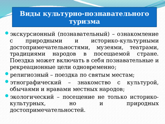 Виды культурно-познавательного туризма экскурсионный (познавательный) – ознакомление с природными и историко-культурными достопримечательностями, музеями, театрами, традициями народов в посещаемой стране. Поездка может включать в себя познавательные и рекреационные цели одновременно; религиозный – поездка по святым местам; этнографический – знакомство с культурой, обычаями и нравами местных народов; экологический – посещение не только историко-культурных, но и природных достопримечательностей. 