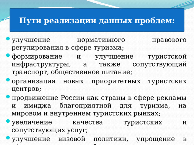 Пути реализации данных проблем: улучшение нормативного правового регулирования в сфере туризма; формирование и улучшение туристской инфраструктуры, а также сопутствующий транспорт, общественное питание; организация новых приоритетных туристских центров; продвижение России как страны в сфере рекламы и имиджа благоприятной для туризма, на мировом и внутреннем туристских рынках; увеличение качества туристских и сопутствующих услуг; улучшение визовой политики, упрощение в оформлении и условий въезда в нашу страну туристов из стран; обеспечение безопасности туристов. 