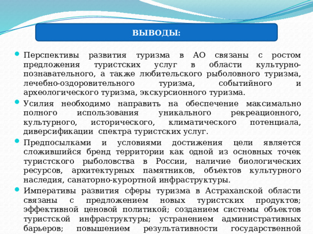 ВЫВОДЫ: Перспективы развития туризма в АО связаны с ростом предложения туристских услуг в области культурно-познавательного, а также любительского рыболовного туризма, лечебно-оздоровительного туризма, событийного и археологического туризма, экскурсионного туризма. Усилия необходимо направить на обеспечение максимально полного использования уникального рекреационного, культурного, исторического, климатического потенциала, диверсификации спектра туристских услуг. Предпосылками и условиями достижения цели является сложившийся бренд территории как одной из основных точек туристского рыболовства в России, наличие биологических ресурсов, архитектурных памятников, объектов культурного наследия, санаторно-курортной инфраструктуры. Императивы развития сферы туризма в Астраханской области связаны с предложением новых туристских продуктов; эффективной ценовой политикой; созданием системы объектов туристской инфраструктуры; устранением административных барьеров; повышением результативности государственной регуляторной политики в сфере туризма. 