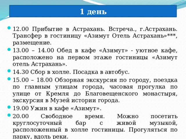 1 день 12.00 Прибытие в Астрахань. Встреча., г.Астрахань. Трансфер в гостиницу «Азимут Отель Астрахань»***, размещение. 13.00 – 14.00 Обед в кафе «Азимут» - уютное кафе, расположено на первом этаже гостиницы «Азимут отель Астрахань». 14.30 Сбор в холле. Посадка в автобус. 15.00 – 18.00 Обзорная экскурсия по городу, поездка по главным улицам города, часовая прогулка по улице от Кремля до Благовещенского монастыря, экскурсия в Музей истории города. 19.00 Ужин в кафе «Азимут». 20.00 Свободное время. Можно посетить круглосуточный бар с живой музыкой, расположенный в холле гостиницы. Прогуляться по парку, вдоль реки. 