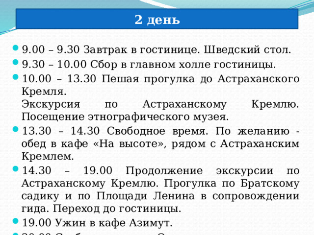 2 день 9.00 – 9.30 Завтрак в гостинице. Шведский стол. 9.30 – 10.00 Сбор в главном холле гостиницы. 10.00 – 13.30 Пешая прогулка до Астраханского Кремля.  Экскурсия по Астраханскому Кремлю. Посещение этнографического музея. 13.30 – 14.30 Свободное время. По желанию - обед в кафе «На высоте», рядом с Астраханским Кремлем. 14.30 – 19.00 Продолжение экскурсии по Астраханскому Кремлю. Прогулка по Братскому садику и по Площади Ленина в сопровождении гида. Переход до гостиницы. 19.00 Ужин в кафе Азимут. 20.00 Свободное время. Отдых 