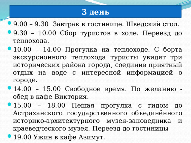 3 день 9.00 – 9.30 Завтрак в гостинице. Шведский стол. 9.30 – 10.00 Сбор туристов в холе. Переезд до теплохода. 10.00 – 14.00 Прогулка на теплоходе. С борта экскурсионного теплохода туристы увидят три исторических района города, соединив приятный отдых на воде с интересной информацией о городе. 14.00 – 15.00 Свободное время. По желанию - обед в кафе Виктория. 15.00 – 18.00 Пешая прогулка с гидом до Астраханского государственного объединённого историко-архитектурного музея-заповедника и краеведческого музея. Переезд до гостиницы 19.00 Ужин в кафе Азимут. 20.00 Свободное время. Отдых 