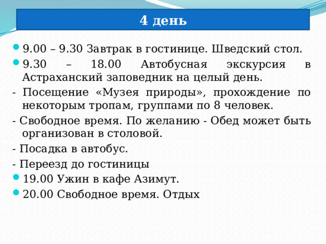 4 день 9.00 – 9.30 Завтрак в гостинице. Шведский стол. 9.30 – 18.00 Автобусная экскурсия в Астраханский заповедник на целый день. - Посещение «Музея природы», прохождение по некоторым тропам, группами по 8 человек. - Свободное время. По желанию - Обед может быть организован в столовой. - Посадка в автобус. - Переезд до гостиницы 19.00 Ужин в кафе Азимут. 20.00 Свободное время. Отдых 