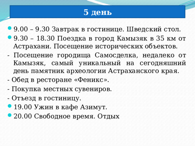 5 день 9.00 – 9.30 Завтрак в гостинице. Шведский стол. 9.30 – 18.30 Поездка в город Камызяк в 35 км от Астрахани. Посещение исторических объектов. - Посещение городища Самосделка, недалеко от Камызяк, самый уникальный на сегодняшний день памятник археологии Астраханского края. - Обед в ресторане «Феникс». - Покупка местных сувениров. - Отъезд в гостиницу. 19.00 Ужин в кафе Азимут. 20.00 Свободное время. Отдых 