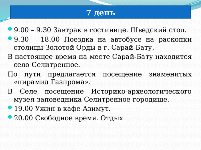 7 день 9.00 – 9.30 Завтрак в гостинице. Шведский стол. 9.30 – 18.00 Поездка на автобусе на раскопки столицы Золотой Орды в г. Сарай-Бату. В настоящее время на месте Сарай-Бату находится село Селитренное. По пути предлагается посещение знаменитых «пирамид Газпрома». В Селе посещение Историко-археологического музея-заповедника Селитренное городище. 19.00 Ужин в кафе Азимут. 20.00 Свободное время. Отдых 
