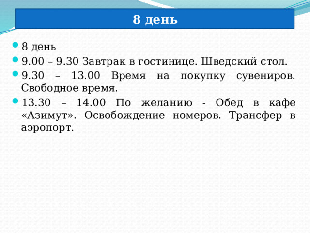 8 день 8 день 9.00 – 9.30 Завтрак в гостинице. Шведский стол. 9.30 – 13.00 Время на покупку сувениров. Свободное время. 13.30 – 14.00 По желанию - Обед в кафе «Азимут». Освобождение номеров. Трансфер в аэропорт. 