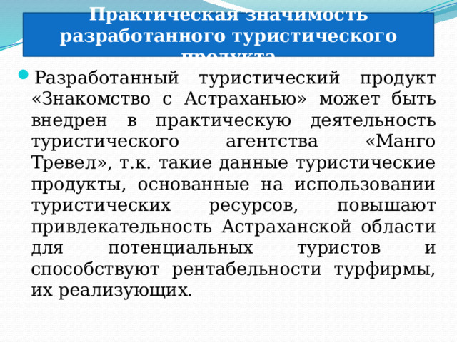 Практическая значимость разработанного туристического продукта Разработанный туристический продукт «Знакомство с Астраханью» может быть внедрен в практическую деятельность туристического агентства «Манго Тревел», т.к. такие данные туристические продукты, основанные на использовании туристических ресурсов, повышают привлекательность Астраханской области для потенциальных туристов и способствуют рентабельности турфирмы, их реализующих. 