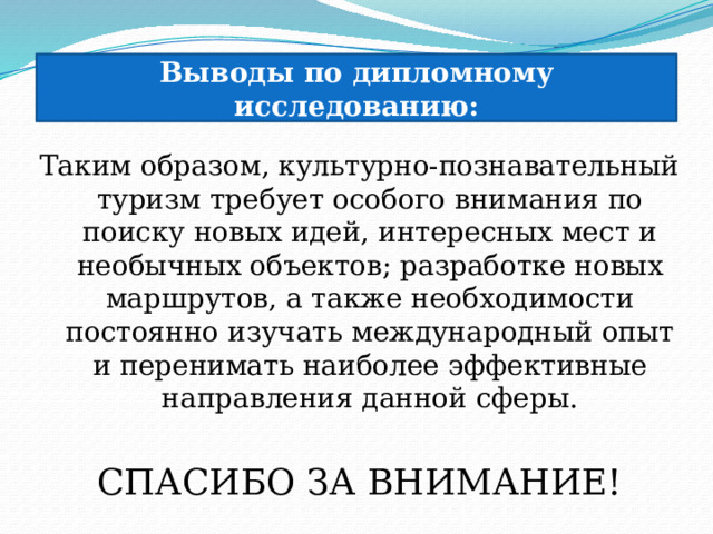 Выводы по дипломному исследованию: Таким образом, культурно-познавательный туризм требует особого внимания по поиску новых идей, интересных мест и необычных объектов; разработке новых маршрутов, а также необходимости постоянно изучать международный опыт и перенимать наиболее эффективные направления данной сферы. СПАСИБО ЗА ВНИМАНИЕ! 