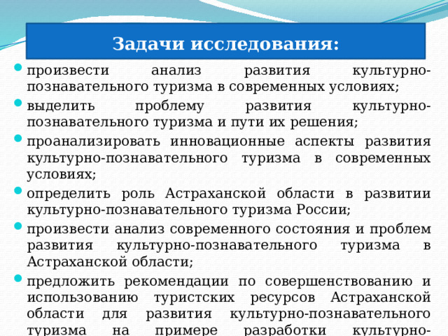  Задачи исследования: произвести анализ развития культурно-познавательного туризма в современных условиях; выделить проблему развития культурно-познавательного туризма и пути их решения; проанализировать инновационные аспекты развития культурно-познавательного туризма в современных условиях; определить роль Астраханской области в развитии культурно-познавательного туризма России; произвести анализ современного состояния и проблем развития культурно-познавательного туризма в Астраханской области; предложить рекомендации по совершенствованию и использованию туристских ресурсов Астраханской области для развития культурно-познавательного туризма на примере разработки культурно-познавательного маршрута по территории Астрахани и Астраханской области. 