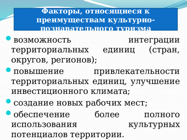 Факторы, относящиеся к преимуществам культурно-познавательного туризма возможность интеграции территориальных единиц (стран, округов, регионов); повышение привлекательности территориальных единиц, улучшение инвестиционного климата; создание новых рабочих мест; обеспечение более полного использования культурных потенциалов территории. 