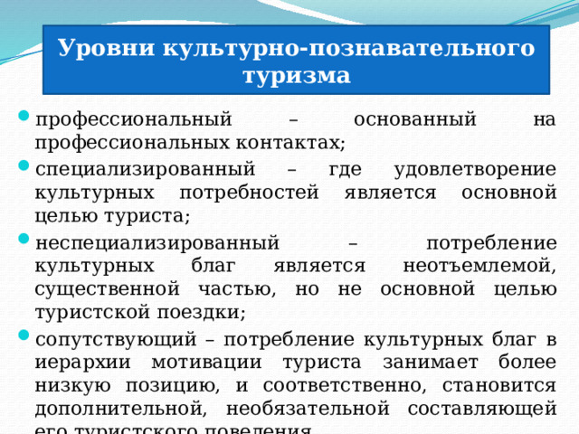 Уровни культурно-познавательного туризма профессиональный – основанный на профессиональных контактах; специализированный – где удовлетворение культурных потребностей является основной целью туриста; неспециализированный – потребление культурных благ является неотъемлемой, существенной частью, но не основной целью туристской поездки; сопутствующий – потребление культурных благ в иерархии мотивации туриста занимает более низкую позицию, и соответственно, становится дополнительной, необязательной составляющей его туристского поведения. 