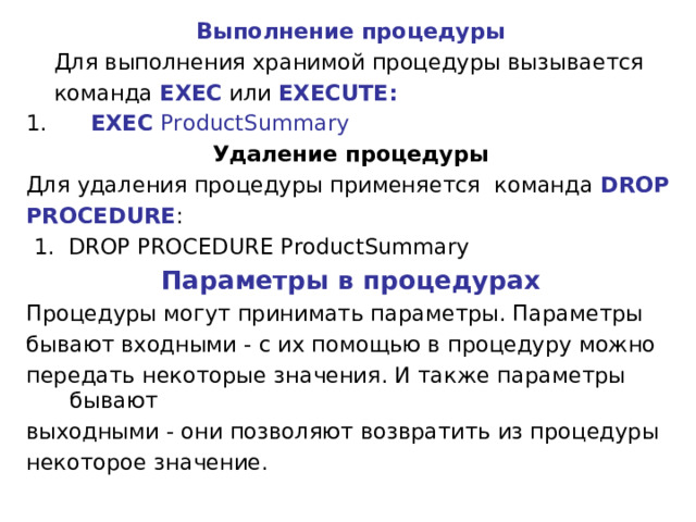 Выполнение процедуры  Для выполнения хранимой процедуры вызывается  команда  EXEC  или  EXECUTE:  EXEC ProductSummary Удаление процедуры Для удаления процедуры применяется команда  DROP PROCEDURE :  1. DROP PROCEDURE ProductSummary Параметры в процедурах Процедуры могут принимать параметры. Параметры бывают входными - с их помощью в процедуру можно передать некоторые значения. И также параметры бывают выходными - они позволяют возвратить из процедуры некоторое значение. 