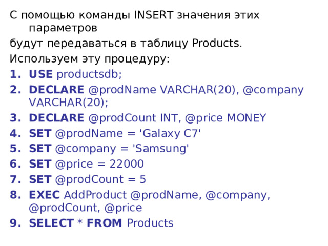 С помощью команды INSERT значения этих параметров будут передаваться в таблицу Products. Используем эту процедуру: USE productsdb; DECLARE @prodName VARCHAR(20), @company VARCHAR(20); DECLARE @prodCount INT, @price MONEY SET @prodName = 'Galaxy C7' SET @company = 'Samsung' SET @price = 22000 SET @prodCount = 5  EXEC AddProduct @prodName, @company, @prodCount, @price  SELECT * FROM Products 