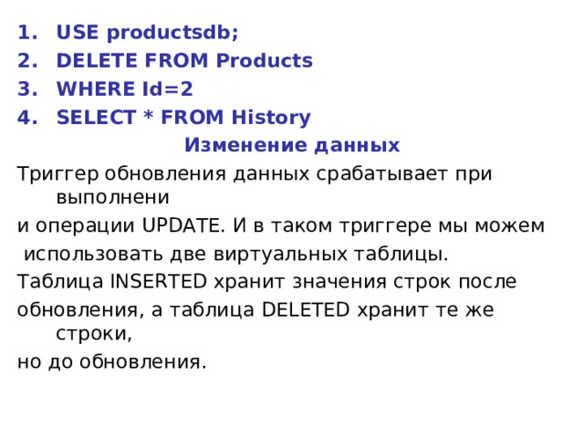 USE productsdb; DELETE FROM Products WHERE Id=2 SELECT * FROM History Изменение данных Триггер обновления данных срабатывает при выполнени и операции UPDATE. И в таком триггере мы можем  использовать две виртуальных таблицы. Таблица INSERTED хранит значения строк после обновления, а таблица DELETED хранит те же строки, но до обновления. 