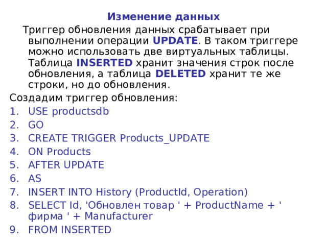 Изменение данных  Триггер обновления данных срабатывает при выполнении операции UPDATE . В таком триггере можно использовать две виртуальных таблицы. Таблица INSERTED хранит значения строк после обновления, а таблица DELETED хранит те же строки, но до обновления. Создадим триггер обновления: USE productsdb GO CREATE TRIGGER Products_UPDATE ON Products AFTER UPDATE AS INSERT INTO History (ProductId, Operation) SELECT Id, 'Обновлен товар ' + ProductName + '   фирма ' + Manufacturer FROM INSERTED 