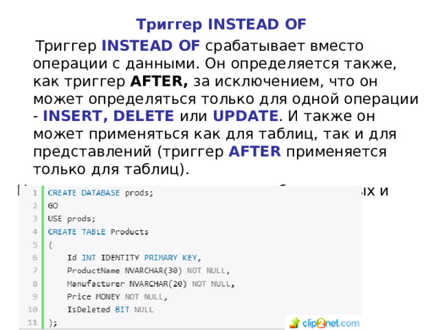Триггер INSTEAD OF  Триггер INSTEAD OF срабатывает вместо операции с данными. Он определяется также, как триггер AFTER, за исключением, что он может определяться только для одной операции - INSERT, DELETE или UPDATE . И также он может применяться как для таблиц, так и для представлений (триггер AFTER применяется только для таблиц). Например, создадим следующие базу данных и таблицу:   