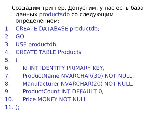  Создадим триггер. Допустим, у нас есть база данных productsdb со следующим определением: CREATE DATABASE productdb; GO   USE productdb; CREATE TABLE Products (      Id INT IDENTITY PRIMARY KEY,      ProductName NVARCHAR(30) NOT NULL,      Manufacturer NVARCHAR(20) NOT NULL,      ProductCount INT DEFAULT 0,      Price MONEY NOT NULL ); 