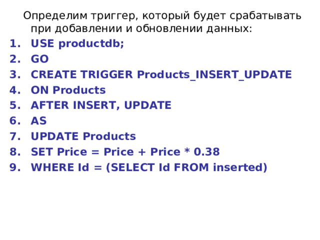  Определим триггер, который будет срабатывать при добавлении и обновлении данных: USE productdb; GO CREATE TRIGGER Products_INSERT_UPDATE ON Products AFTER INSERT, UPDATE AS UPDATE Products SET Price = Price + Price * 0.38 WHERE Id = (SELECT Id FROM inserted)  