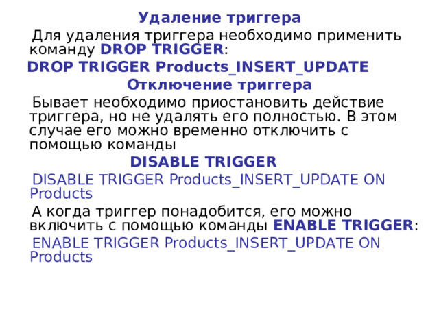 Удаление триггера  Для удаления триггера необходимо применить команду  DROP TRIGGER :  DROP TRIGGER Products_INSERT_UPDATE Отключение триггера  Бывает необходимо приостановить действие триггера, но не удалять его полностью. В этом случае его можно временно отключить с помощью команды   DISABLE TRIGGER  DISABLE TRIGGER Products_INSERT_UPDATE ON Products  А когда триггер понадобится, его можно включить с помощью команды  ENABLE TRIGGER :  ENABLE TRIGGER Products_INSERT_UPDATE ON Products 