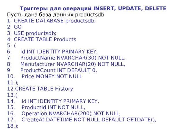 Триггеры для операций INSERT, UPDATE, DELETE Пусть дана база данных productsdb CREATE DATABASE productsdb; GO USE productsdb; CREATE TABLE Products (      Id INT IDENTITY PRIMARY KEY,      ProductName NVARCHAR(30) NOT NULL,      Manufacturer NVARCHAR(20) NOT NULL,      ProductCount INT DEFAULT 0,      Price MONEY NOT NULL ); CREATE TABLE History (      Id INT IDENTITY PRIMARY KEY,      ProductId INT NOT NULL,      Operation NVARCHAR(200) NOT NULL,      CreateAt DATETIME NOT NULL DEFAULT GETDATE(), ); 
