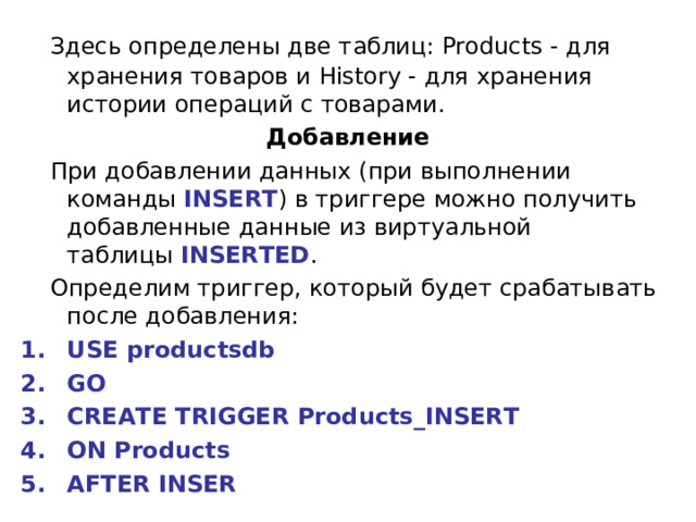  Здесь определены две таблиц: Products - для хранения товаров и History - для хранения истории операций с товарами. Добавление  При добавлении данных (при выполнении команды  INSERT ) в триггере можно получить добавленные данные из виртуальной таблицы  INSERTED .  Определим триггер, который будет срабатывать после добавления: USE productsdb GO CREATE TRIGGER Products_INSERT ON Products AFTER INSER 