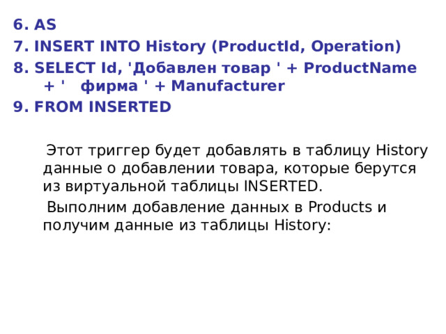 6. AS 7. INSERT INTO History (ProductId, Operation) 8. SELECT Id, 'Добавлен товар ' + ProductName + '   фирма ' + Manufacturer 9. FROM INSERTED   Этот триггер будет добавлять в таблицу History данные о добавлении товара, которые берутся из виртуальной таблицы INSERTED.  Выполним добавление данных в Products и получим данные из таблицы History: 
