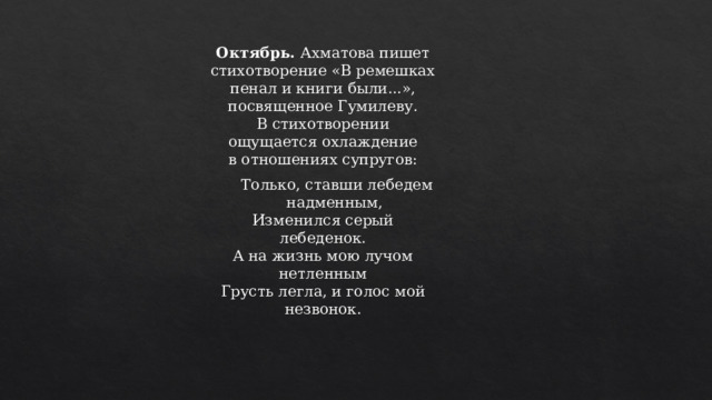 Октябрь.  Ахматова пишет стихотворение «В ремешках пенал и книги были...», посвященное Гумилеву. В стихотворении ощущается охлаждение в отношениях супругов:  Только, ставши лебедем надменным,  Изменился серый лебеденок.  А на жизнь мою лучом нетленным  Грусть легла, и голос мой незвонок. 